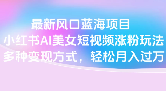 最新风口蓝海项目，小红书AI美女短视频涨粉玩法，多种变现方式轻松月入过万